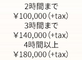 2時間まで￥100,000（+tax）、3時間まで￥140,000（+tax）、4時間以上￥180,000（+tax）