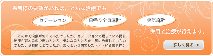 患者様の要望があれば、どんな治療でも「セデーション」「日帰り全身麻酔」「笑気麻酔」併用で治療が行えます。