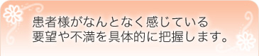 患者様がなんとなく感じている要望や不満を具体的に把握します。