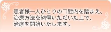 患者様一人ひとりの口腔内を踏まえ、治療方法を納得いただいた上で、治療を開始いたします。