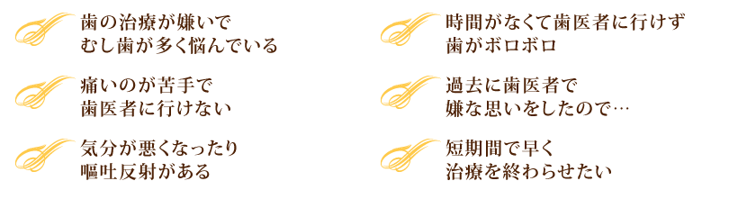 ・歯の治療が嫌いでむし歯が多く悩んでいる。	・時間がなくて歯医者に行けず歯がボロボロ。
・痛いのが苦手で歯医者に行けない。	・過去に歯医者で嫌な思いをしたので…。
・気分が悪くなったり、嘔吐反射がある。	・短期間で早く治療を終わらせたい。
