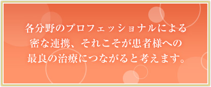 各分野のプロフェッショナルの密な連携、それこそが患者様に最良の治療ができると考えます。