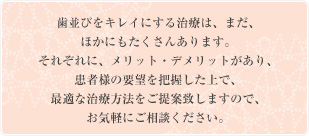 歯並びをキレイにする治療は、まだ、ほかにもたくさんあります。それぞれに、メリット・デメリットがあり、患者様の要望を把握した上で、最適な治療方法をご提案致しますので、お気軽にご相談ください。