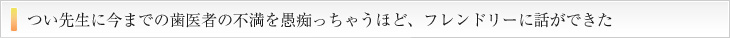 つい先生に今までの歯医者の不満を愚痴っちゃうほど、フレンドリーに話が出来た