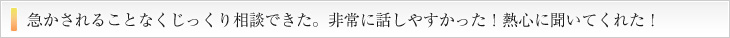 せかされることなくじっくり相談出来た。非常に話安かった！熱心に聞いてくれた！