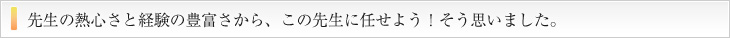 先生の熱心さと経験の豊富さから、この先生にませよう！そう思いました。