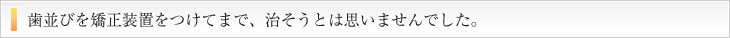 歯並びを矯正装置をつけてまで、直そうとは思いませんでした。