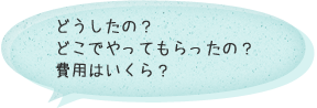 どうしたの？どこでやってもらったの？費用はいくら？