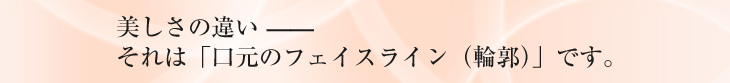 美しさの違い—ー それは「口元のフェイスライン（輪郭）」です。